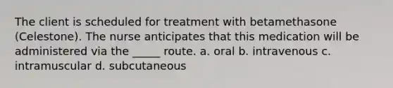 The client is scheduled for treatment with betamethasone (Celestone). The nurse anticipates that this medication will be administered via the _____ route. a. oral b. intravenous c. intramuscular d. subcutaneous