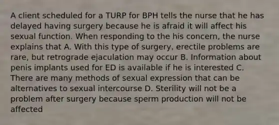 A client scheduled for a TURP for BPH tells the nurse that he has delayed having surgery because he is afraid it will affect his sexual function. When responding to the his concern, the nurse explains that A. With this type of surgery, erectile problems are rare, but retrograde ejaculation may occur B. Information about penis implants used for ED is available if he is interested C. There are many methods of sexual expression that can be alternatives to sexual intercourse D. Sterility will not be a problem after surgery because sperm production will not be affected