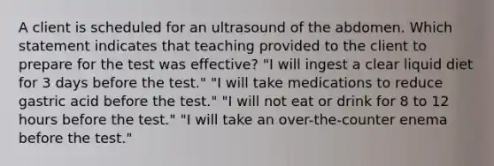 A client is scheduled for an ultrasound of the abdomen. Which statement indicates that teaching provided to the client to prepare for the test was effective? "I will ingest a clear liquid diet for 3 days before the test." "I will take medications to reduce gastric acid before the test." "I will not eat or drink for 8 to 12 hours before the test." "I will take an over-the-counter enema before the test."