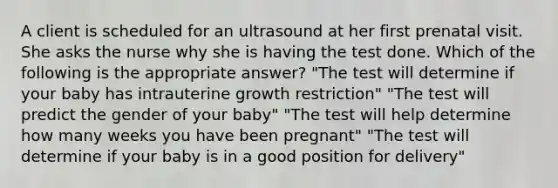 A client is scheduled for an ultrasound at her first prenatal visit. She asks the nurse why she is having the test done. Which of the following is the appropriate answer? "The test will determine if your baby has intrauterine growth restriction" "The test will predict the gender of your baby" "The test will help determine how many weeks you have been pregnant" "The test will determine if your baby is in a good position for delivery"