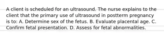 A client is scheduled for an ultrasound. The nurse explains to the client that the primary use of ultrasound in postterm pregnancy is to: A. Determine sex of the fetus. B. Evaluate placental age. C. Confirm fetal presentation. D. Assess for fetal abnormalities.