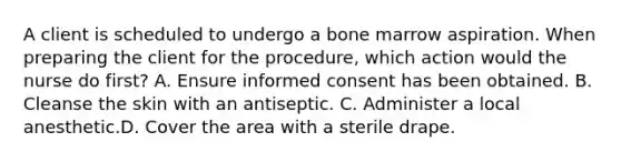 A client is scheduled to undergo a bone marrow aspiration. When preparing the client for the procedure, which action would the nurse do first? A. Ensure informed consent has been obtained. B. Cleanse the skin with an antiseptic. C. Administer a local anesthetic.D. Cover the area with a sterile drape.