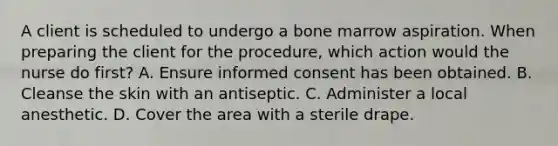 A client is scheduled to undergo a bone marrow aspiration. When preparing the client for the procedure, which action would the nurse do first? A. Ensure informed consent has been obtained. B. Cleanse the skin with an antiseptic. C. Administer a local anesthetic. D. Cover the area with a sterile drape.