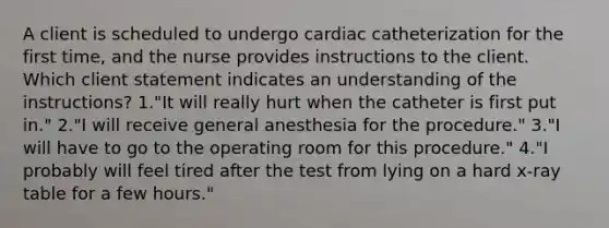 A client is scheduled to undergo cardiac catheterization for the first time, and the nurse provides instructions to the client. Which client statement indicates an understanding of the instructions? 1."It will really hurt when the catheter is first put in." 2."I will receive general anesthesia for the procedure." 3."I will have to go to the operating room for this procedure." 4."I probably will feel tired after the test from lying on a hard x-ray table for a few hours."