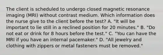 The client is scheduled to undergo closed magnetic resonance imaging (MRI) without contrast medium. Which information does the nurse give to the client before the test? A. "It will be important to lie still in a reclined position for 20 minutes." B. "Do not eat or drink for 8 hours before the test." C. "You can have the MRI if you have an internal pacemaker." D. "All jewelry and clothing with zippers or metal fasteners must be removed."