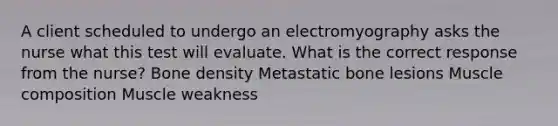 A client scheduled to undergo an electromyography asks the nurse what this test will evaluate. What is the correct response from the nurse? Bone density Metastatic bone lesions Muscle composition Muscle weakness