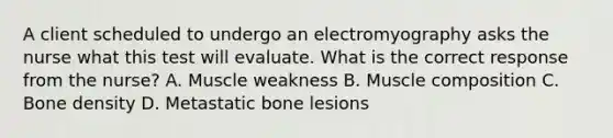 A client scheduled to undergo an electromyography asks the nurse what this test will evaluate. What is the correct response from the nurse? A. Muscle weakness B. Muscle composition C. Bone density D. Metastatic bone lesions