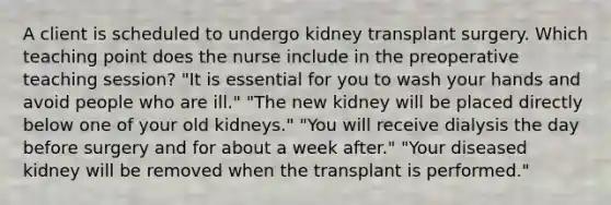 A client is scheduled to undergo kidney transplant surgery. Which teaching point does the nurse include in the preoperative teaching session? "It is essential for you to wash your hands and avoid people who are ill." "The new kidney will be placed directly below one of your old kidneys." "You will receive dialysis the day before surgery and for about a week after." "Your diseased kidney will be removed when the transplant is performed."