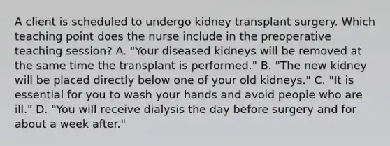 A client is scheduled to undergo kidney transplant surgery. Which teaching point does the nurse include in the preoperative teaching session? A. "Your diseased kidneys will be removed at the same time the transplant is performed." B. "The new kidney will be placed directly below one of your old kidneys." C. "It is essential for you to wash your hands and avoid people who are ill." D. "You will receive dialysis the day before surgery and for about a week after."