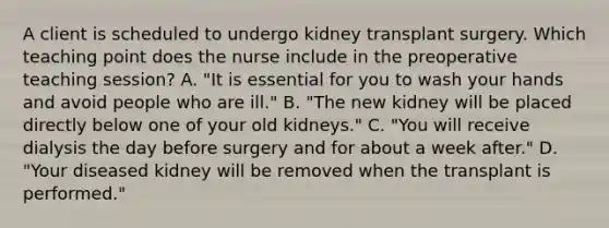 A client is scheduled to undergo kidney transplant surgery. Which teaching point does the nurse include in the preoperative teaching session? A. "It is essential for you to wash your hands and avoid people who are ill." B. "The new kidney will be placed directly below one of your old kidneys." C. "You will receive dialysis the day before surgery and for about a week after." D. "Your diseased kidney will be removed when the transplant is performed."