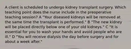 A client is scheduled to undergo kidney transplant surgery. Which teaching point does the nurse include in the preoperative teaching session? A "Your diseased kidneys will be removed at the same time the transplant is performed." B "The new kidney will be placed directly below one of your old kidneys." C "It is essential for you to wash your hands and avoid people who are ill." D "You will receive dialysis the day before surgery and for about a week after."