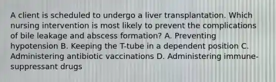 A client is scheduled to undergo a liver transplantation. Which nursing intervention is most likely to prevent the complications of bile leakage and abscess formation? A. Preventing hypotension B. Keeping the T-tube in a dependent position C. Administering antibiotic vaccinations D. Administering immune-suppressant drugs