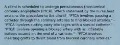 A client is scheduled to undergo percutaneous transluminal coronary angioplasty (PTCA). Which statement by the nurse best explains the procedure to the client? -"PTCA involves passing a catheter through the coronary arteries to find blocked arteries." -"PTCA involves cutting away blockages with a special catheter." -"PTCA involves opening a blocked artery with an inflatable balloon located on the end of a catheter." -"PTCA involves inserting grafts to divert blood from blocked coronary arteries."