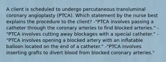 A client is scheduled to undergo percutaneous transluminal coronary angioplasty (PTCA). Which statement by the nurse best explains the procedure to the client? -"PTCA involves passing a catheter through the coronary arteries to find blocked arteries." -"PTCA involves cutting away blockages with a special catheter." -"PTCA involves opening a blocked artery with an inflatable balloon located on the end of a catheter." -"PTCA involves inserting grafts to divert blood from blocked coronary arteries."