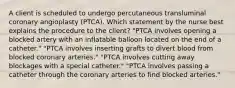 A client is scheduled to undergo percutaneous transluminal coronary angioplasty (PTCA). Which statement by the nurse best explains the procedure to the client? "PTCA involves opening a blocked artery with an inflatable balloon located on the end of a catheter." "PTCA involves inserting grafts to divert blood from blocked coronary arteries." "PTCA involves cutting away blockages with a special catheter." "PTCA involves passing a catheter through the coronary arteries to find blocked arteries."