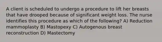 A client is scheduled to undergo a procedure to lift her breasts that have drooped because of significant weight loss. The nurse identifies this procedure as which of the following? A) Reduction mammoplasty B) Mastopexy C) Autogenous breast reconstruction D) Mastectomy