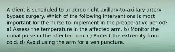 A client is scheduled to undergo right axillary-to-axillary artery bypass surgery. Which of the following interventions is most important for the nurse to implement in the preoperative period? a) Assess the temperature in the affected arm. b) Monitor the radial pulse in the affected arm. c) Protect the extremity from cold. d) Avoid using the arm for a venipuncture.