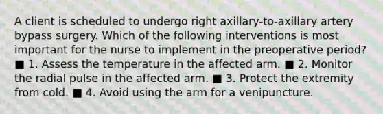 A client is scheduled to undergo right axillary-to-axillary artery bypass surgery. Which of the following interventions is most important for the nurse to implement in the preoperative period? ■ 1. Assess the temperature in the affected arm. ■ 2. Monitor the radial pulse in the affected arm. ■ 3. Protect the extremity from cold. ■ 4. Avoid using the arm for a venipuncture.