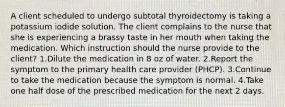 A client scheduled to undergo subtotal thyroidectomy is taking a potassium iodide solution. The client complains to the nurse that she is experiencing a brassy taste in her mouth when taking the medication. Which instruction should the nurse provide to the client? 1.Dilute the medication in 8 oz of water. 2.Report the symptom to the primary health care provider (PHCP). 3.Continue to take the medication because the symptom is normal. 4.Take one half dose of the prescribed medication for the next 2 days.