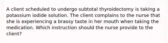 A client scheduled to undergo subtotal thyroidectomy is taking a potassium iodide solution. The client complains to the nurse that she is experiencing a brassy taste in her mouth when taking the medication. Which instruction should the nurse provide to the client?