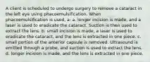 A client is scheduled to undergo surgery to remove a cataract in the left eye using phacoemulsification. When phacoemulsification is used, a: a. longer incision is made, and a laser is used to eradicate the cataract. Suction is then used to extract the lens. b. small incision is made, a laser is used to eradicate the cataract, and the lens is extracted in one piece. c. small portion of the anterior capsule is removed. Ultrasound is emitted through a probe, and suction is used to extract the lens. d. longer incision is made, and the lens is extracted in one piece.