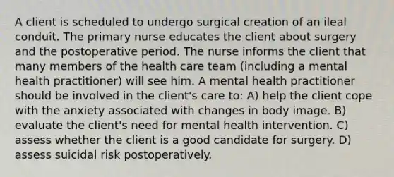 A client is scheduled to undergo surgical creation of an ileal conduit. The primary nurse educates the client about surgery and the postoperative period. The nurse informs the client that many members of the health care team (including a mental health practitioner) will see him. A mental health practitioner should be involved in the client's care to: A) help the client cope with the anxiety associated with changes in body image. B) evaluate the client's need for mental health intervention. C) assess whether the client is a good candidate for surgery. D) assess suicidal risk postoperatively.