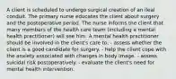 A client is scheduled to undergo surgical creation of an ileal conduit. The primary nurse educates the client about surgery and the postoperative period. The nurse informs the client that many members of the health care team (including a mental health practitioner) will see him. A mental health practitioner should be involved in the client's care to: - assess whether the client is a good candidate for surgery. - help the client cope with the anxiety associated with changes in body image. - assess suicidal risk postoperatively. - evaluate the client's need for mental health intervention.