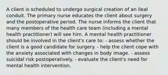 A client is scheduled to undergo surgical creation of an ileal conduit. The primary nurse educates the client about surgery and the postoperative period. The nurse informs the client that many members of the health care team (including a mental health practitioner) will see him. A mental health practitioner should be involved in the client's care to: - assess whether the client is a good candidate for surgery. - help the client cope with the anxiety associated with changes in body image. - assess suicidal risk postoperatively. - evaluate the client's need for mental health intervention.