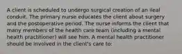 A client is scheduled to undergo surgical creation of an ileal conduit. The primary nurse educates the client about surgery and the postoperative period. The nurse informs the client that many members of the health care team (including a mental health practitioner) will see him. A mental health practitioner should be involved in the client's care to: