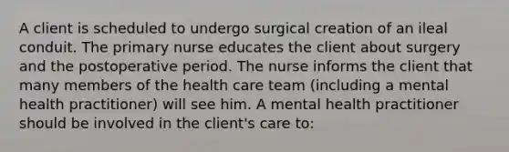 A client is scheduled to undergo surgical creation of an ileal conduit. The primary nurse educates the client about surgery and the postoperative period. The nurse informs the client that many members of the health care team (including a mental health practitioner) will see him. A mental health practitioner should be involved in the client's care to: