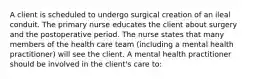 A client is scheduled to undergo surgical creation of an ileal conduit. The primary nurse educates the client about surgery and the postoperative period. The nurse states that many members of the health care team (including a mental health practitioner) will see the client. A mental health practitioner should be involved in the client's care to: