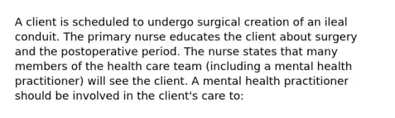 A client is scheduled to undergo surgical creation of an ileal conduit. The primary nurse educates the client about surgery and the postoperative period. The nurse states that many members of the health care team (including a mental health practitioner) will see the client. A mental health practitioner should be involved in the client's care to: