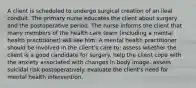 A client is scheduled to undergo surgical creation of an ileal conduit. The primary nurse educates the client about surgery and the postoperative period. The nurse informs the client that many members of the health care team (including a mental health practitioner) will see him. A mental health practitioner should be involved in the client's care to: assess whether the client is a good candidate for surgery. help the client cope with the anxiety associated with changes in body image. assess suicidal risk postoperatively. evaluate the client's need for mental health intervention.