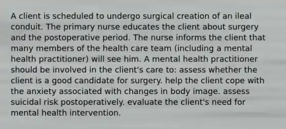 A client is scheduled to undergo surgical creation of an ileal conduit. The primary nurse educates the client about surgery and the postoperative period. The nurse informs the client that many members of the health care team (including a mental health practitioner) will see him. A mental health practitioner should be involved in the client's care to: assess whether the client is a good candidate for surgery. help the client cope with the anxiety associated with changes in body image. assess suicidal risk postoperatively. evaluate the client's need for mental health intervention.