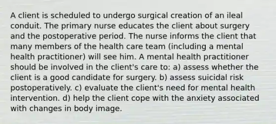 A client is scheduled to undergo surgical creation of an ileal conduit. The primary nurse educates the client about surgery and the postoperative period. The nurse informs the client that many members of the health care team (including a mental health practitioner) will see him. A mental health practitioner should be involved in the client's care to: a) assess whether the client is a good candidate for surgery. b) assess suicidal risk postoperatively. c) evaluate the client's need for mental health intervention. d) help the client cope with the anxiety associated with changes in body image.