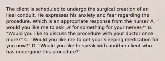 The client is scheduled to undergo the surgical creation of an ileal conduit. He expresses his anxiety and fear regarding the procedure. Which is an appropriate response from the nurse? A. " would you like me to ask Dr for something for your nerves?" B. "Would you like to discuss the procedure with your doctor once more?" C. "Would you like me to get your sleeping medication for you now?" D. "Would you like to speak with another client who has undergone this procedure?"