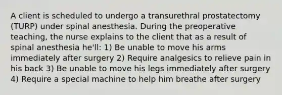 A client is scheduled to undergo a transurethral prostatectomy (TURP) under spinal anesthesia. During the preoperative teaching, the nurse explains to the client that as a result of spinal anesthesia he'll: 1) Be unable to move his arms immediately after surgery 2) Require analgesics to relieve pain in his back 3) Be unable to move his legs immediately after surgery 4) Require a special machine to help him breathe after surgery