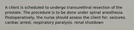 A client is scheduled to undergo transurethral resection of the prostate. The procedure is to be done under spinal anesthesia. Postoperatively, the nurse should assess the client for: seizures. cardiac arrest. respiratory paralysis. renal shutdown