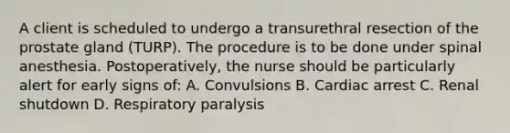 A client is scheduled to undergo a transurethral resection of the prostate gland (TURP). The procedure is to be done under spinal anesthesia. Postoperatively, the nurse should be particularly alert for early signs of: A. Convulsions B. Cardiac arrest C. Renal shutdown D. Respiratory paralysis