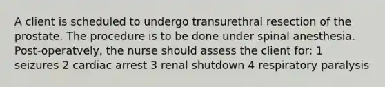 A client is scheduled to undergo transurethral resection of the prostate. The procedure is to be done under spinal anesthesia. Post-operatvely, the nurse should assess the client for: 1 seizures 2 cardiac arrest 3 renal shutdown 4 respiratory paralysis