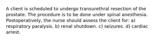 A client is scheduled to undergo transurethral resection of the prostate. The procedure is to be done under spinal anesthesia. Postoperatively, the nurse should assess the client for: a) respiratory paralysis. b) renal shutdown. c) seizures. d) cardiac arrest.