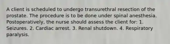 A client is scheduled to undergo transurethral resection of the prostate. The procedure is to be done under spinal anesthesia. Postoperatively, the nurse should assess the client for: 1. Seizures. 2. Cardiac arrest. 3. Renal shutdown. 4. Respiratory paralysis.