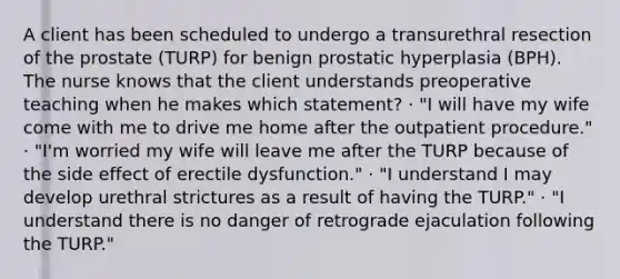 A client has been scheduled to undergo a transurethral resection of the prostate (TURP) for benign prostatic hyperplasia (BPH). The nurse knows that the client understands preoperative teaching when he makes which statement? · "I will have my wife come with me to drive me home after the outpatient procedure." · "I'm worried my wife will leave me after the TURP because of the side effect of erectile dysfunction." · "I understand I may develop urethral strictures as a result of having the TURP." · "I understand there is no danger of retrograde ejaculation following the TURP."