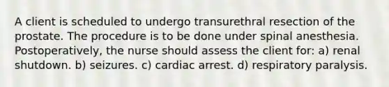 A client is scheduled to undergo transurethral resection of the prostate. The procedure is to be done under spinal anesthesia. Postoperatively, the nurse should assess the client for: a) renal shutdown. b) seizures. c) cardiac arrest. d) respiratory paralysis.