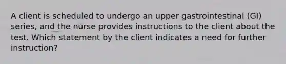 A client is scheduled to undergo an upper gastrointestinal (GI) series, and the nurse provides instructions to the client about the test. Which statement by the client indicates a need for further instruction?