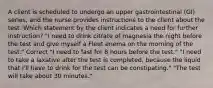 A client is scheduled to undergo an upper gastrointestinal (GI) series, and the nurse provides instructions to the client about the test. Which statement by the client indicates a need for further instruction? "I need to drink citrate of magnesia the night before the test and give myself a Fleet enema on the morning of the test." Correct "I need to fast for 8 hours before the test." "I need to take a laxative after the test is completed, because the liquid that I'll have to drink for the test can be constipating." "The test will take about 30 minutes."