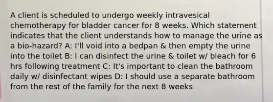 A client is scheduled to undergo weekly intravesical chemotherapy for bladder cancer for 8 weeks. Which statement indicates that the client understands how to manage the urine as a bio-hazard? A: I'll void into a bedpan & then empty the urine into the toilet B: I can disinfect the urine & toilet w/ bleach for 6 hrs following treatment C: It's important to clean the bathroom daily w/ disinfectant wipes D: I should use a separate bathroom from the rest of the family for the next 8 weeks