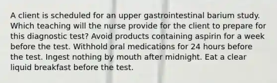 A client is scheduled for an upper gastrointestinal barium study. Which teaching will the nurse provide for the client to prepare for this diagnostic test? Avoid products containing aspirin for a week before the test. Withhold oral medications for 24 hours before the test. Ingest nothing by mouth after midnight. Eat a clear liquid breakfast before the test.