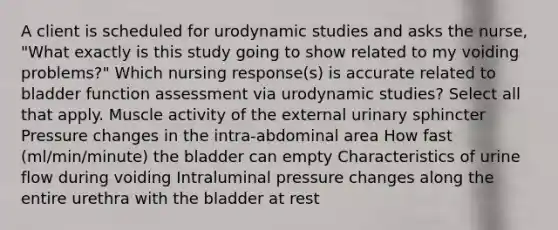 A client is scheduled for urodynamic studies and asks the nurse, "What exactly is this study going to show related to my voiding problems?" Which nursing response(s) is accurate related to bladder function assessment via urodynamic studies? Select all that apply. Muscle activity of the external urinary sphincter Pressure changes in the intra-abdominal area How fast (ml/min/minute) the bladder can empty Characteristics of urine flow during voiding Intraluminal pressure changes along the entire urethra with the bladder at rest