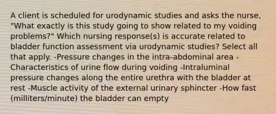 A client is scheduled for urodynamic studies and asks the nurse, "What exactly is this study going to show related to my voiding problems?" Which nursing response(s) is accurate related to bladder function assessment via urodynamic studies? Select all that apply. -Pressure changes in the intra-abdominal area -Characteristics of urine flow during voiding -Intraluminal pressure changes along the entire urethra with the bladder at rest -Muscle activity of the external urinary sphincter -How fast (milliters/minute) the bladder can empty